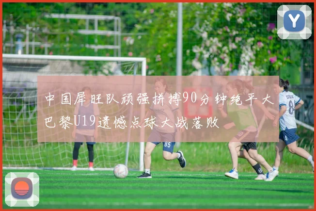 中国犀旺队顽强拼搏90分钟绝平大巴黎U19遗憾点球大战落败