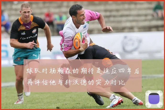球队对杨瀚森的期待是适应四年后再评估他与科沃德的实力对比