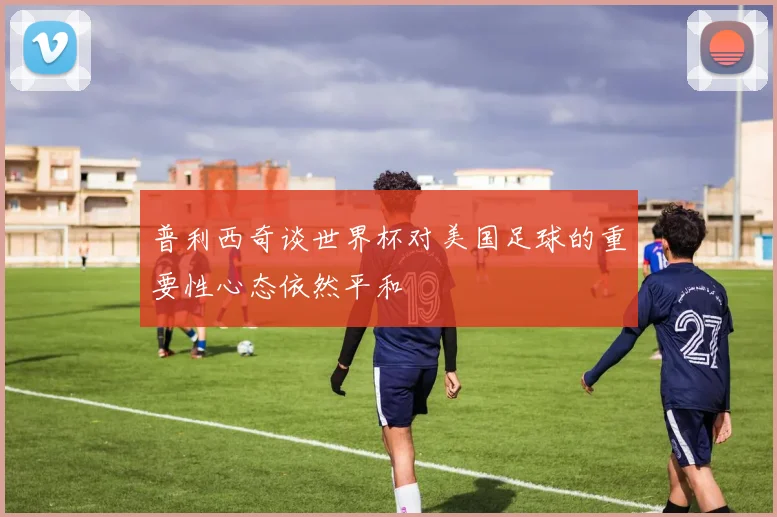 普利西奇谈世界杯对美国足球的重要性心态依然平和
