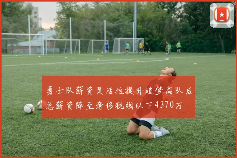勇士队薪资灵活性提升追梦离队后总薪资降至奢侈税线以下4370万