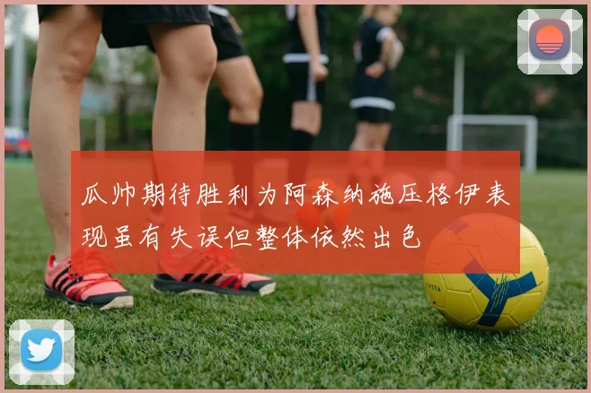 瓜帅期待胜利为阿森纳施压格伊表现虽有失误但整体依然出色