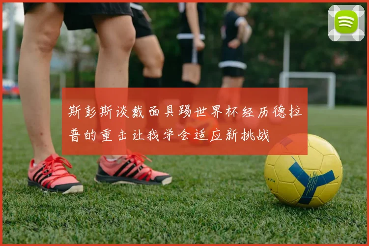 斯彭斯谈戴面具踢世界杯经历德拉普的重击让我学会适应新挑战