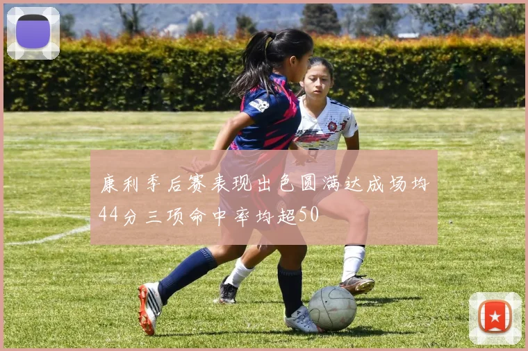 康利季后赛表现出色圆满达成场均44分三项命中率均超50