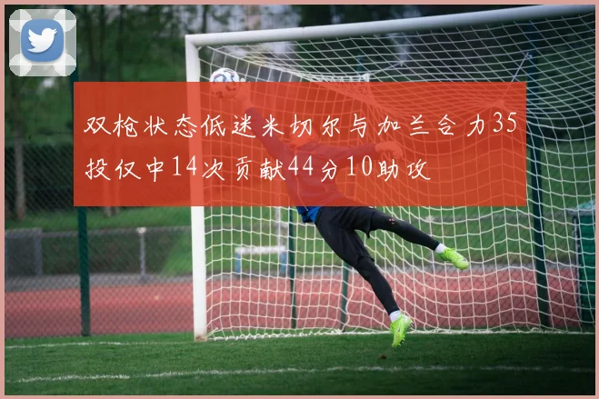 双枪状态低迷米切尔与加兰合力35投仅中14次贡献44分10助攻