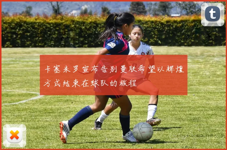 卡塞米罗宣布告别曼联希望以辉煌方式结束在球队的旅程