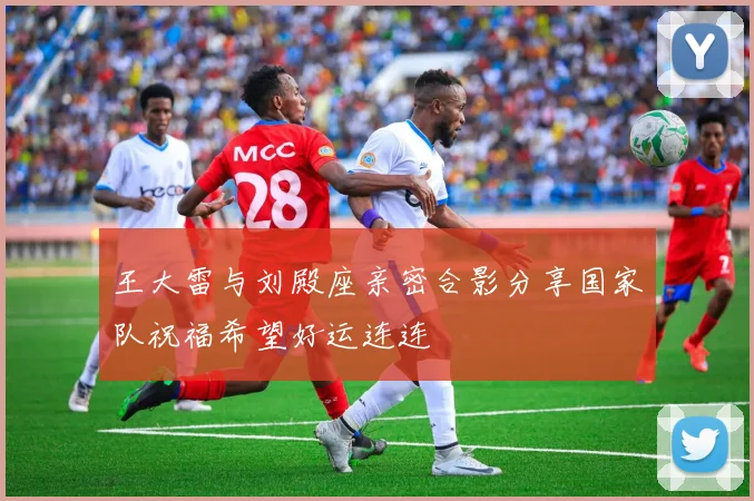 王大雷与刘殿座亲密合影分享国家队祝福希望好运连连