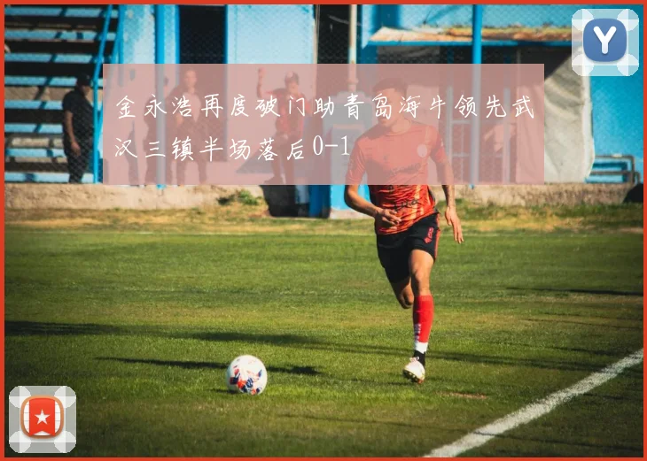 金永浩再度破门助青岛海牛领先武汉三镇半场落后0-1