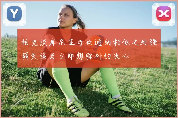 帕克谈库尼亚与坎通纳相似之处强调失误后立即想弥补的决心
