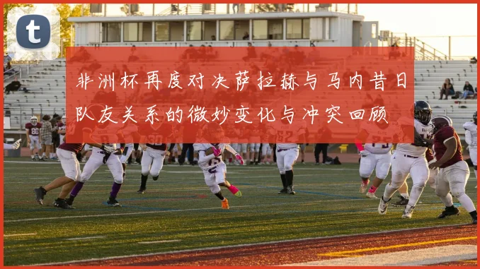 非洲杯再度对决萨拉赫与马内昔日队友关系的微妙变化与冲突回顾