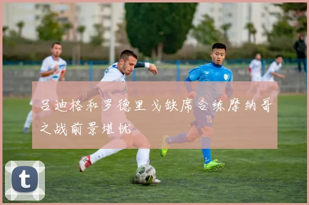 吕迪格和罗德里戈缺席合练摩纳哥之战前景堪忧