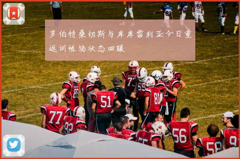 罗伯特桑切斯与库库雷利亚今日重返训练场状态回暖