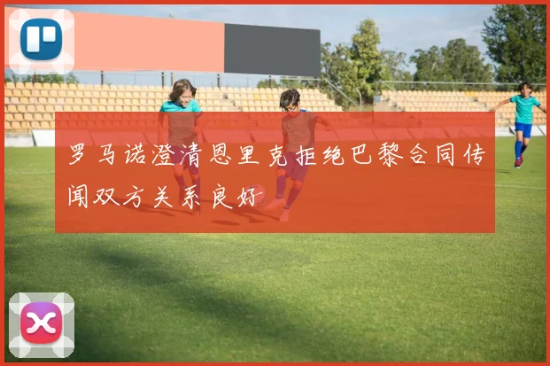 罗马诺澄清恩里克拒绝巴黎合同传闻双方关系良好